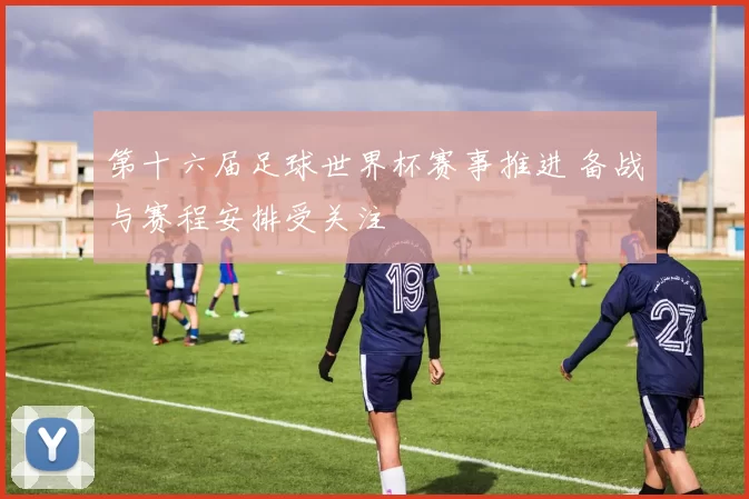 第十六届足球世界杯赛事推进 备战与赛程安排受关注