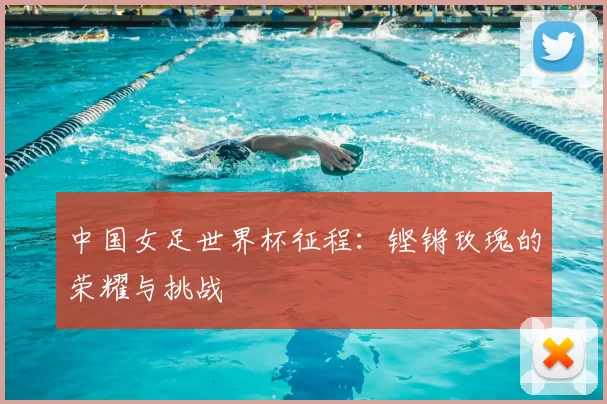 中国女足世界杯征程:铿锵玫瑰的荣耀与挑战