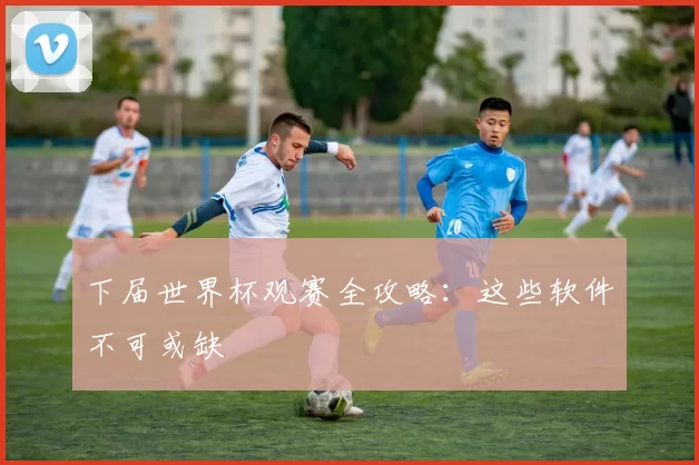 下届世界杯观赛全攻略：这些软件不可或缺