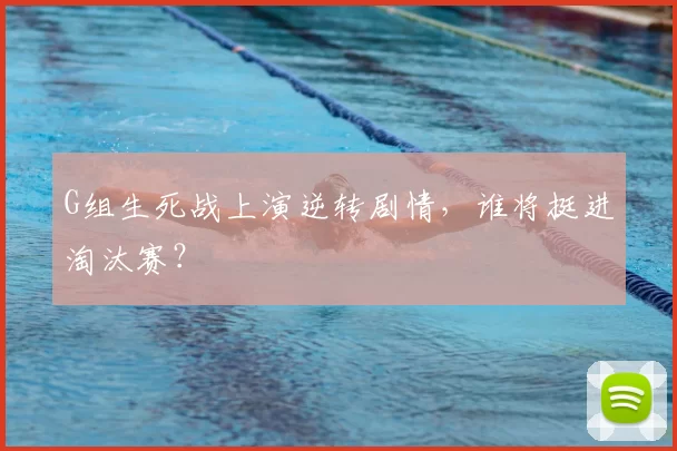 G组生死战上演逆转剧情,谁将挺进淘汰赛?