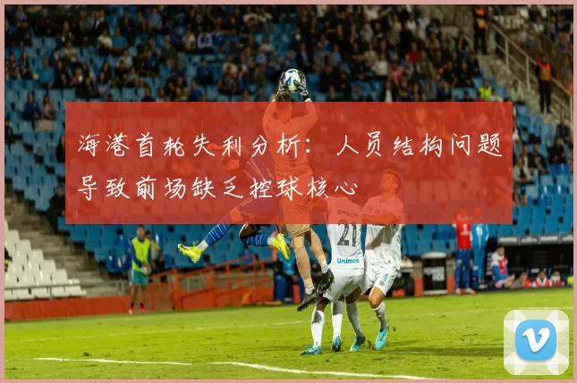 海港首轮失利分析:人员结构问题导致前场缺乏控球核心