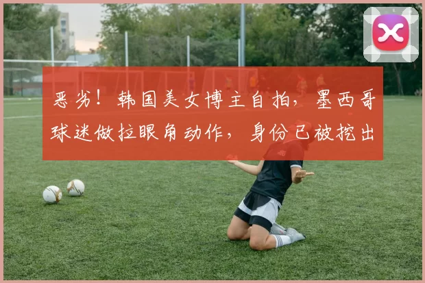 恶劣！韩国美女博主自拍，墨西哥球迷做拉眼角动作，身份已被挖出