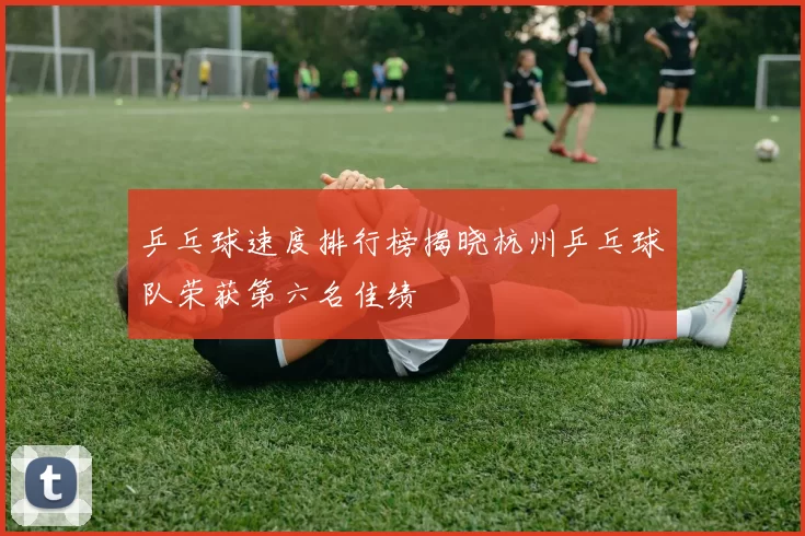 乒乓球速度排行榜揭晓杭州乒乓球队荣获第六名佳绩
