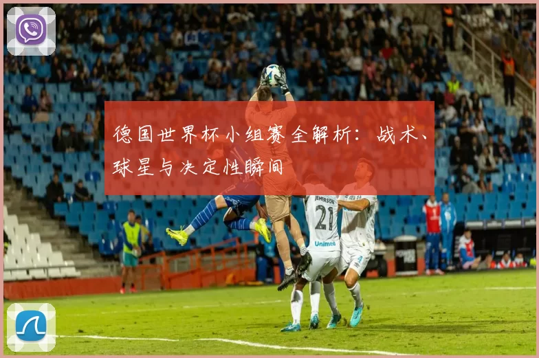 德国世界杯小组赛全解析:战术、球星与决定性瞬间