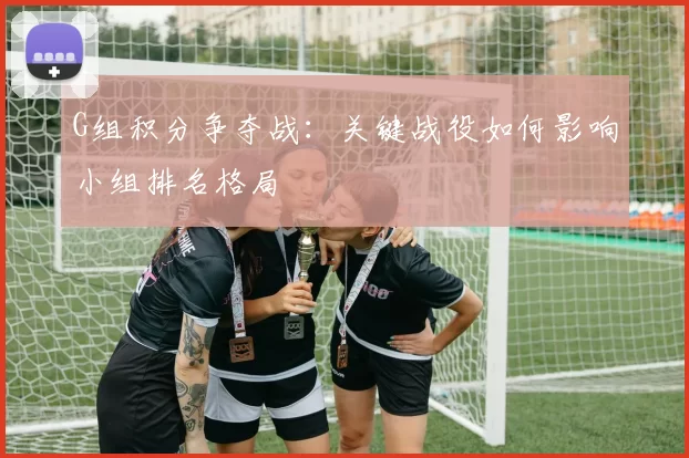 G组积分争夺战:关键战役如何影响小组排名格局