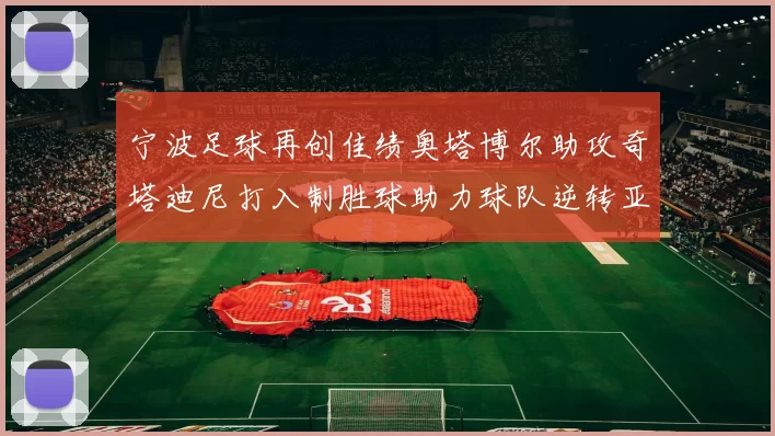 宁波足球再创佳绩奥塔博尔助攻奇塔迪尼打入制胜球助力球队逆转亚泰