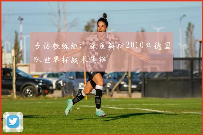 专访教练组：深度解析2010年德国队世界杯战术集锦