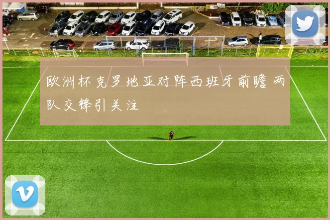 欧洲杯克罗地亚对阵西班牙前瞻 两队交锋引关注