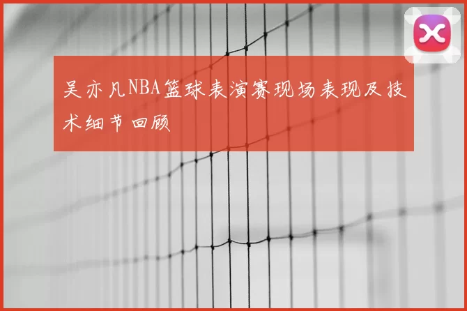 吴亦凡NBA篮球表演赛现场表现及技术细节回顾