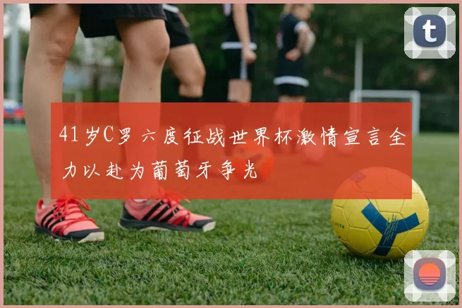41岁C罗六度征战世界杯激情宣言全力以赴为葡萄牙争光