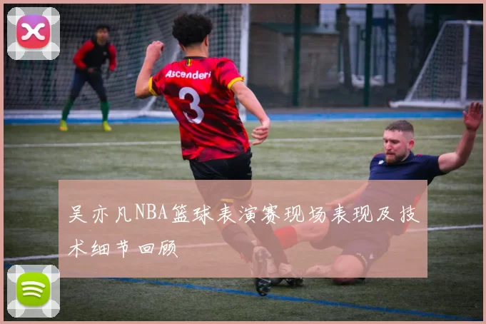 吴亦凡NBA篮球表演赛现场表现及技术细节回顾