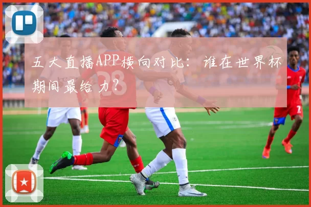 五大直播APP横向对比：谁在世界杯期间最给力？