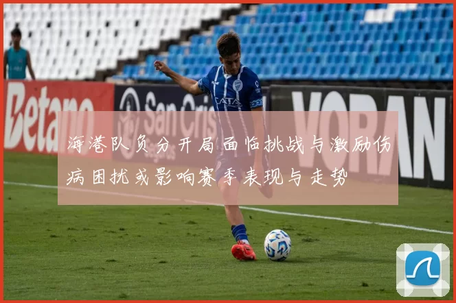 海港队负分开局面临挑战与激励伤病困扰或影响赛季表现与走势