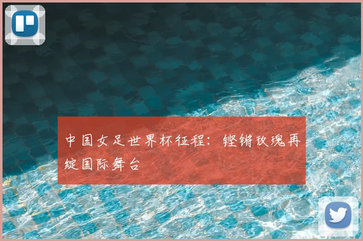 中国女足世界杯征程:铿锵玫瑰再绽国际舞台
