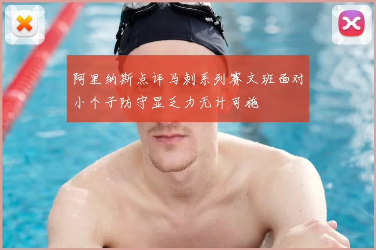 阿里纳斯点评马刺系列赛文班面对小个子防守显乏力无计可施