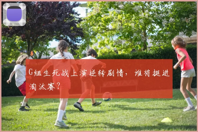 G组生死战上演逆转剧情，谁将挺进淘汰赛？