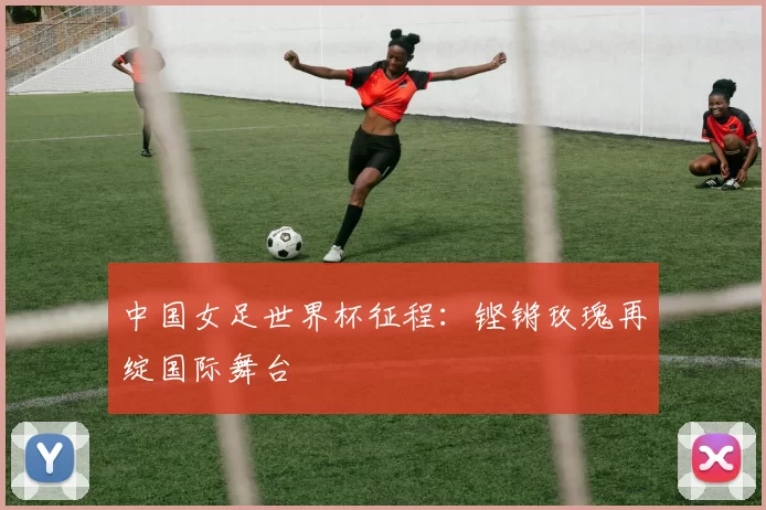 中国女足世界杯征程:铿锵玫瑰再绽国际舞台