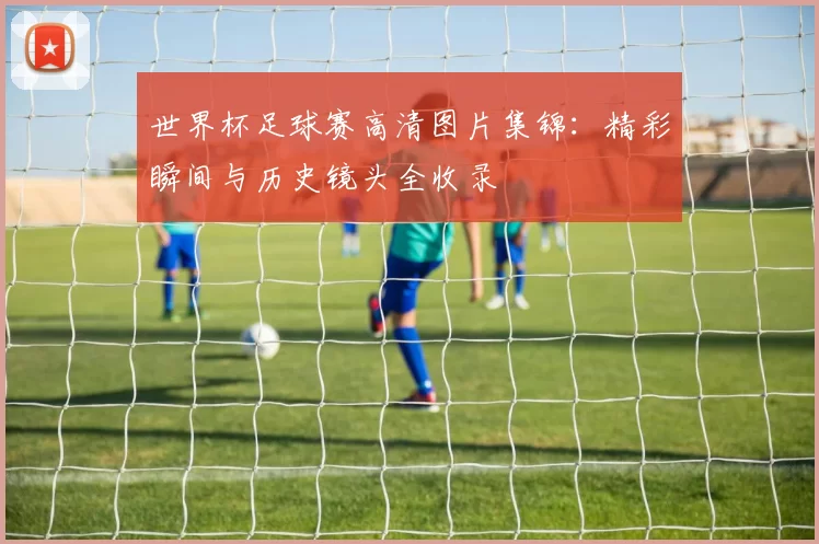 世界杯足球赛高清图片集锦:精彩瞬间与历史镜头全收录
