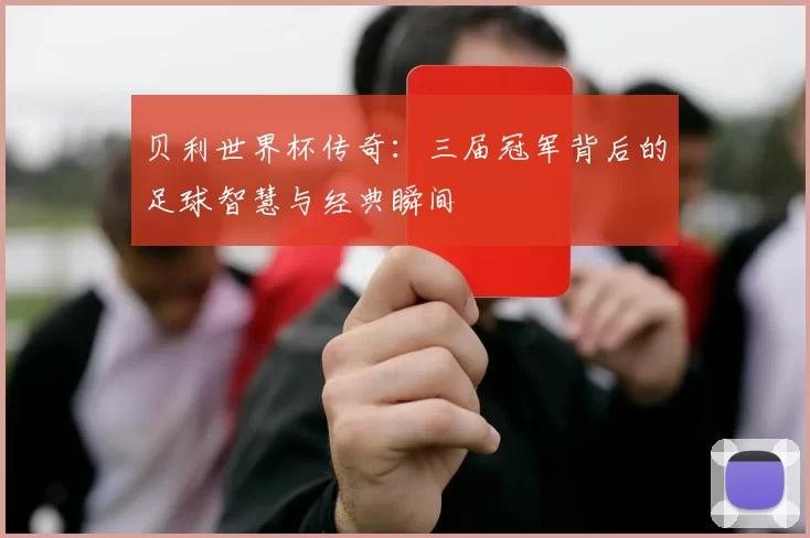 贝利世界杯传奇：三届冠军背后的足球智慧与经典瞬间