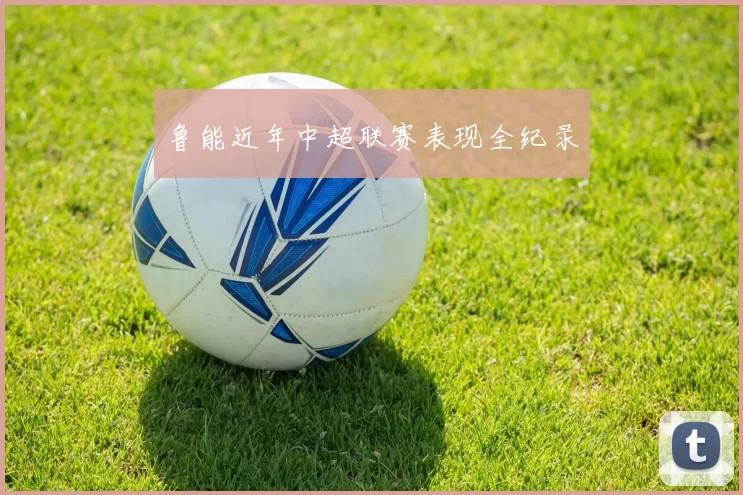 鲁能近年中超联赛表现全纪录