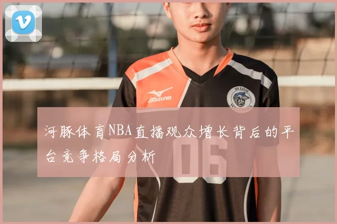 河豚体育NBA直播观众增长背后的平台竞争格局分析