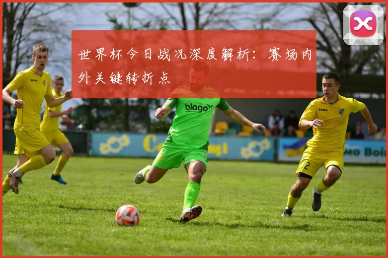 世界杯今日战况深度解析：赛场内外关键转折点