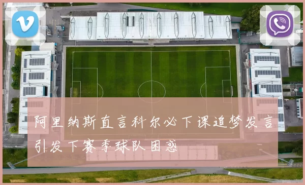 阿里纳斯直言科尔必下课追梦发言引发下赛季球队困惑