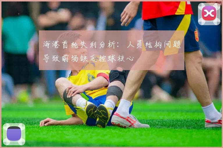 海港首轮失利分析:人员结构问题导致前场缺乏控球核心