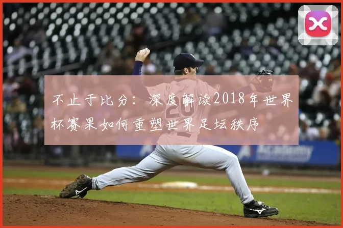 不止于比分:深度解读2018年世界杯赛果如何重塑世界足坛秩序
