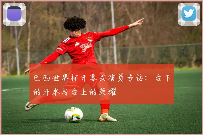 巴西世界杯开幕式演员专访:台下的汗水与台上的荣耀