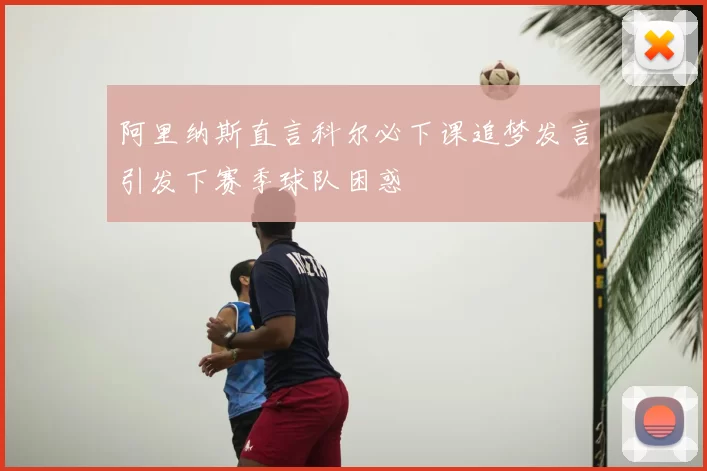 阿里纳斯直言科尔必下课追梦发言引发下赛季球队困惑
