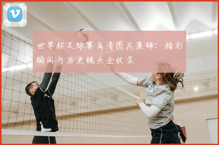 世界杯足球赛高清图片集锦：精彩瞬间与历史镜头全收录