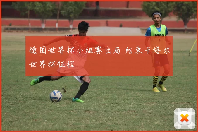 德国世界杯小组赛出局 结束卡塔尔世界杯征程