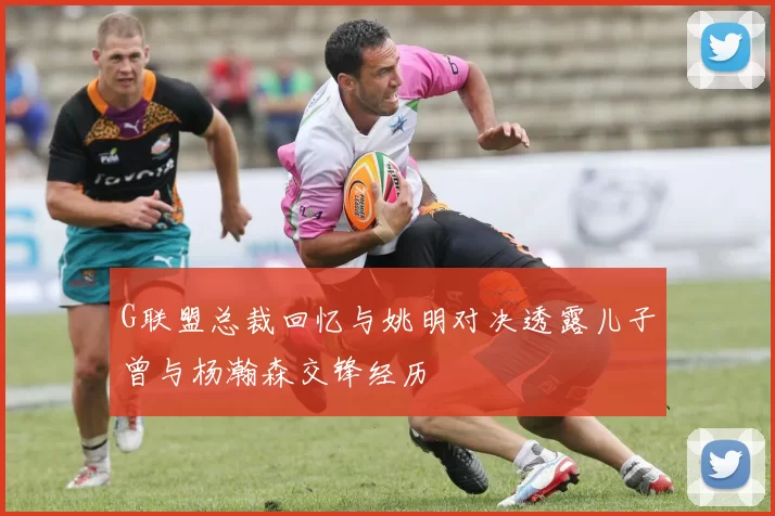 G联盟总裁回忆与姚明对决透露儿子曾与杨瀚森交锋经历