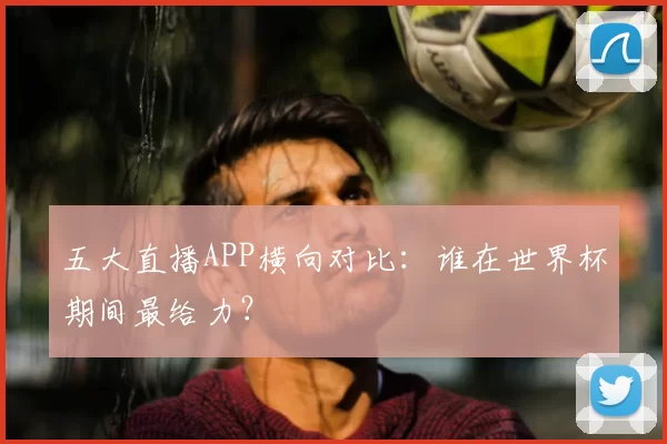 五大直播APP横向对比：谁在世界杯期间最给力？