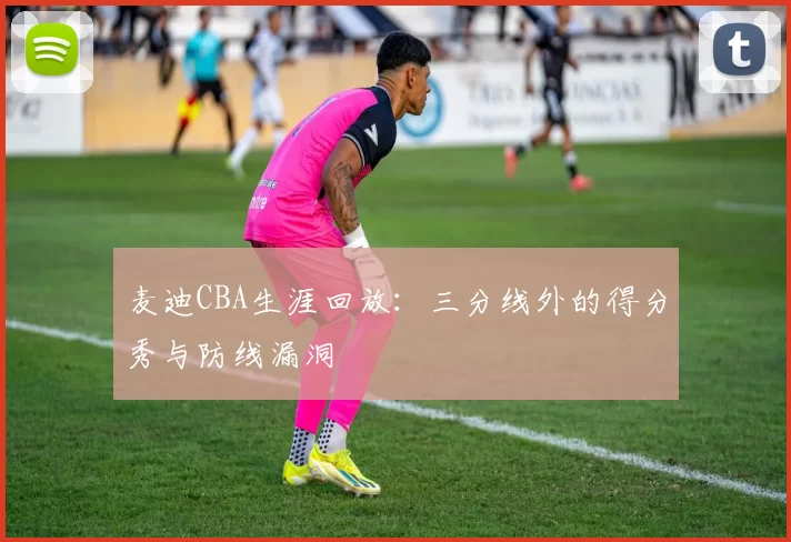 麦迪CBA生涯回放:三分线外的得分秀与防线漏洞