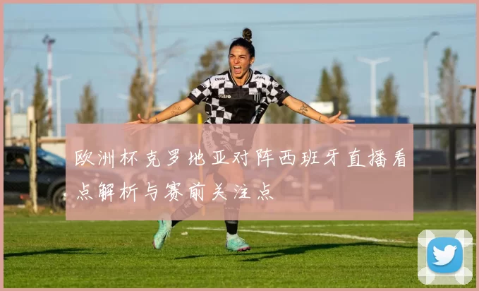 欧洲杯克罗地亚对阵西班牙直播看点解析与赛前关注点