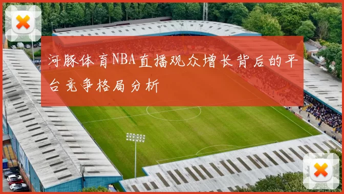 河豚体育NBA直播观众增长背后的平台竞争格局分析
