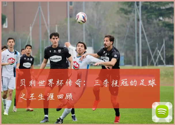 贝利世界杯传奇：三夺桂冠的足球之王生涯回顾