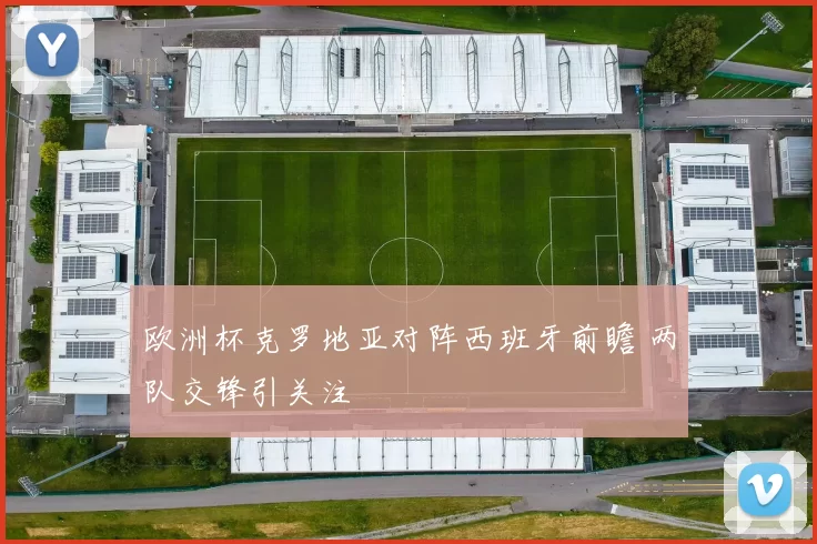 欧洲杯克罗地亚对阵西班牙前瞻 两队交锋引关注