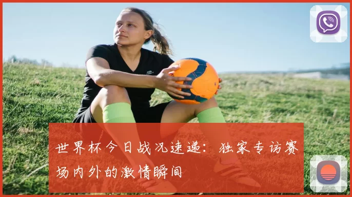 世界杯今日战况速递:独家专访赛场内外的激情瞬间