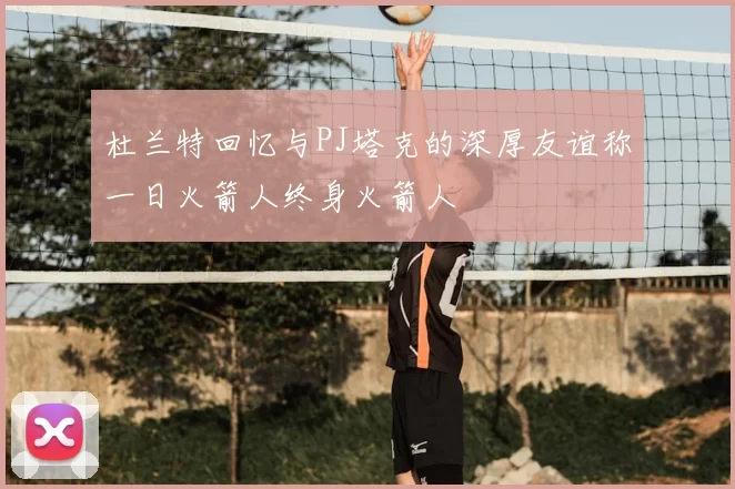杜兰特回忆与PJ塔克的深厚友谊称一日火箭人终身火箭人