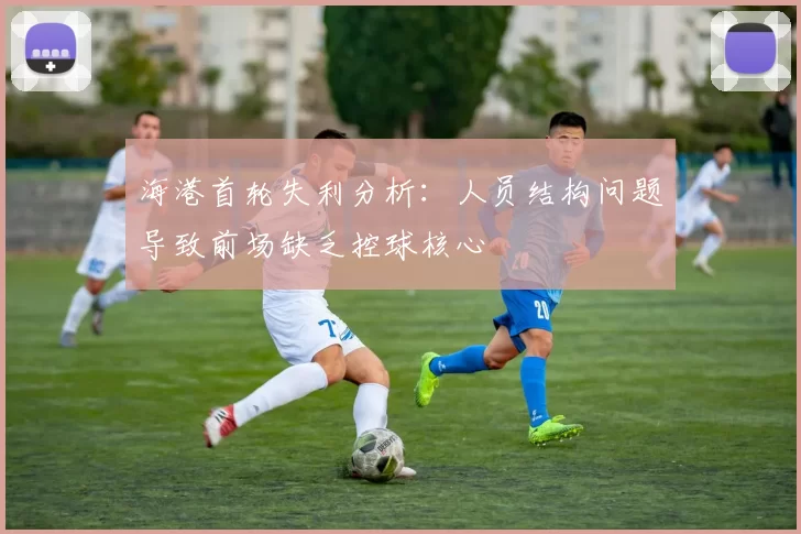 海港首轮失利分析:人员结构问题导致前场缺乏控球核心
