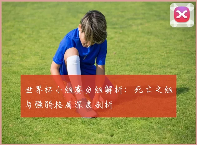 世界杯小组赛分组解析:死亡之组与强弱格局深度剖析